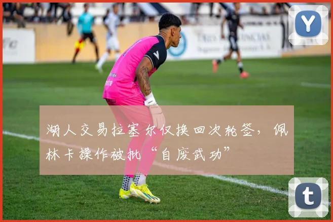 湖人交易拉塞尔仅换回次轮签，佩林卡操作被批“自废武功”