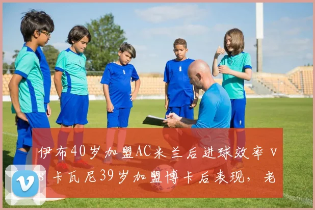 伊布40岁加盟AC米兰后进球效率 vs 卡瓦尼39岁加盟博卡后表现，老将自由转会价值对比