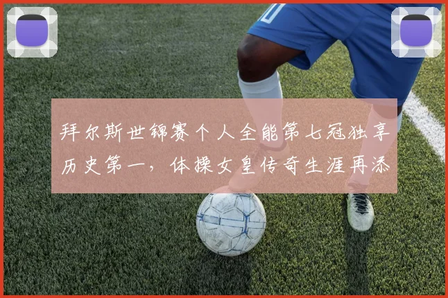 拜尔斯世锦赛个人全能第七冠独享历史第一，体操女皇传奇生涯再添新篇