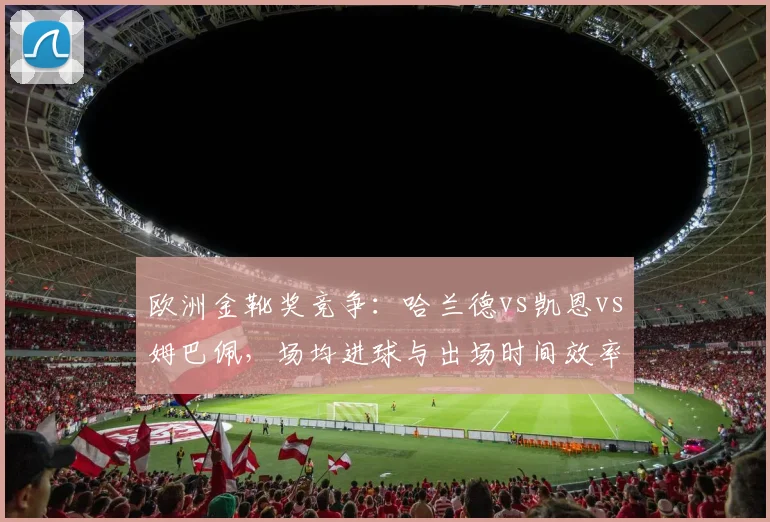 欧洲金靴奖竞争：哈兰德vs凯恩vs姆巴佩，场均进球与出场时间效率大不同