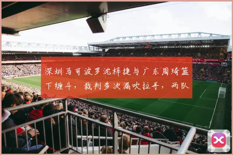 深圳马可波罗沈梓捷与广东周琦篮下缠斗，裁判多次漏吹拉手，两队教练互喷垃圾话