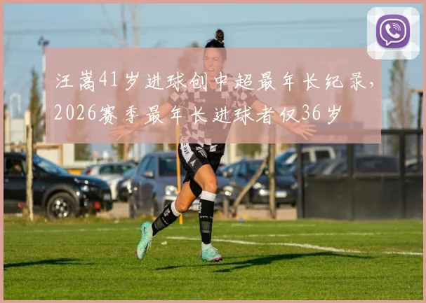 汪嵩41岁进球创中超最年长纪录，2026赛季最年长进球者仅36岁