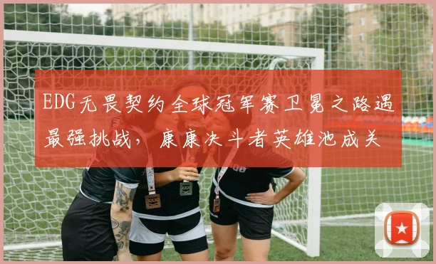 EDG无畏契约全球冠军赛卫冕之路遇最强挑战，康康决斗者英雄池成关键