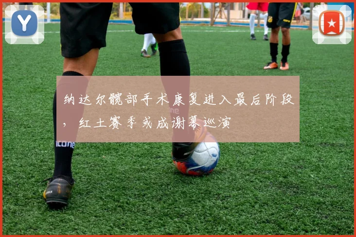 纳达尔髋部手术康复进入最后阶段，红土赛季或成谢幕巡演
